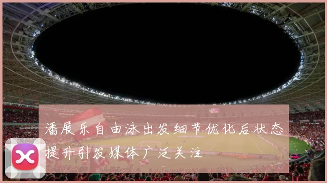 潘展乐自由泳出发细节优化后状态提升引发媒体广泛关注