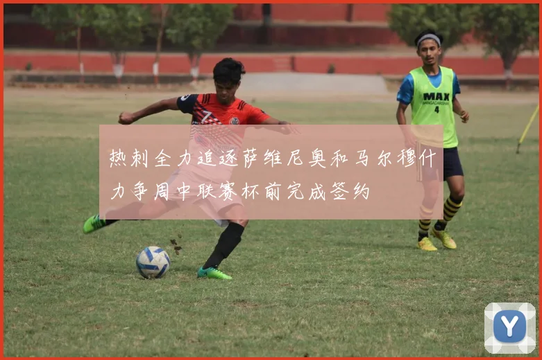 热刺全力追逐萨维尼奥和马尔穆什力争周中联赛杯前完成签约
