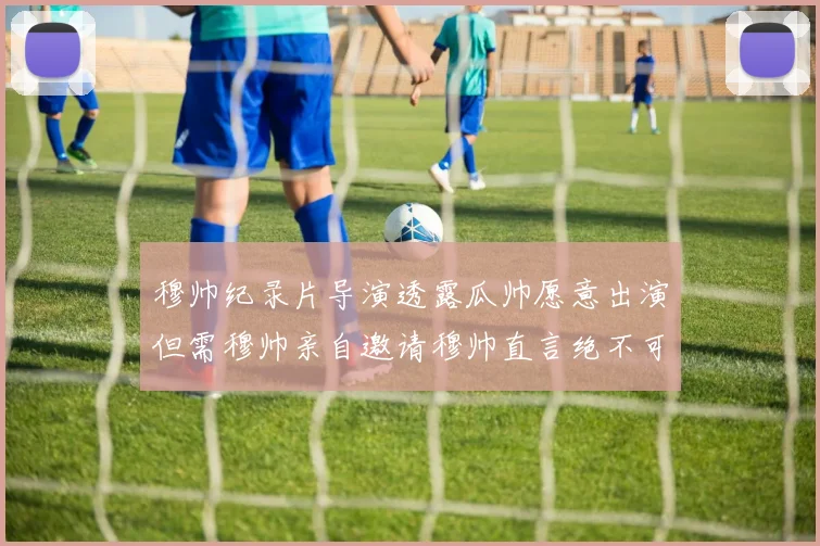 穆帅纪录片导演透露瓜帅愿意出演但需穆帅亲自邀请穆帅直言绝不可能