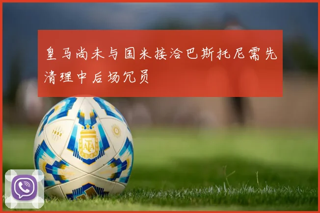 皇马尚未与国米接洽巴斯托尼需先清理中后场冗员