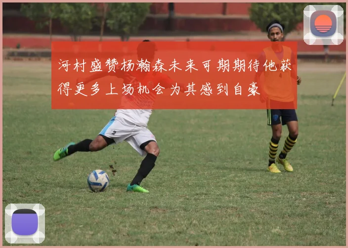 河村盛赞杨瀚森未来可期期待他获得更多上场机会为其感到自豪