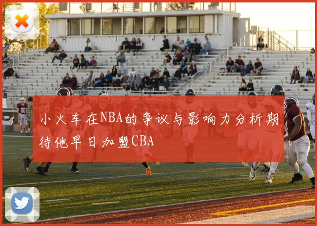小火车在NBA的争议与影响力分析期待他早日加盟CBA