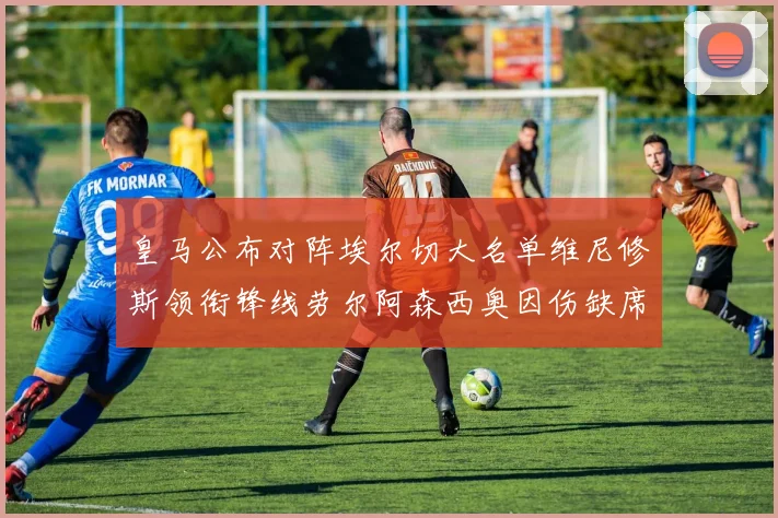 皇马公布对阵埃尔切大名单维尼修斯领衔锋线劳尔阿森西奥因伤缺席