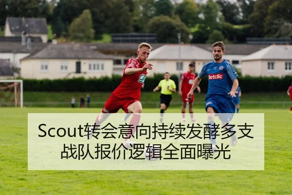Scout转会意向持续发酵多支战队报价逻辑全面曝光