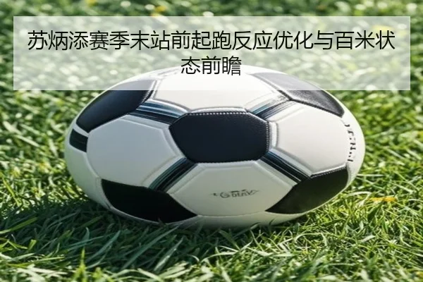 苏炳添赛季末站前起跑反应优化与百米状态前瞻